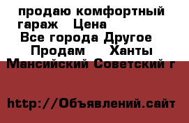 продаю комфортный гараж › Цена ­ 270 000 - Все города Другое » Продам   . Ханты-Мансийский,Советский г.